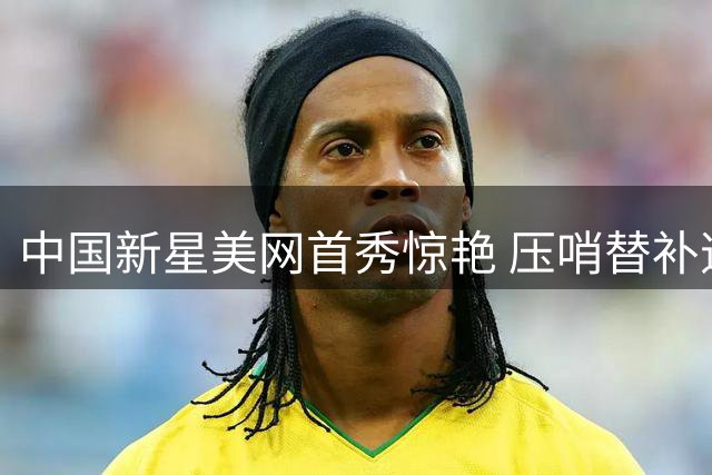 中国新星美网首秀惊艳 压哨替补逆袭世界前十